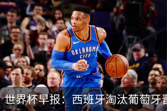 世界杯早报：西班牙淘汰葡萄牙晋级8强，C罗结束最后一舞